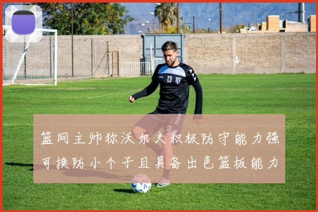 篮网主帅称沃尔夫积极防守能力强可换防小个子且具备出色篮板能力