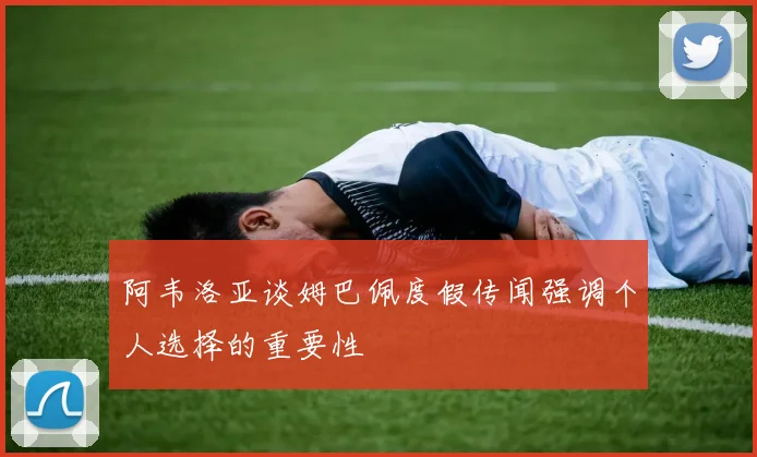 阿韦洛亚谈姆巴佩度假传闻强调个人选择的重要性