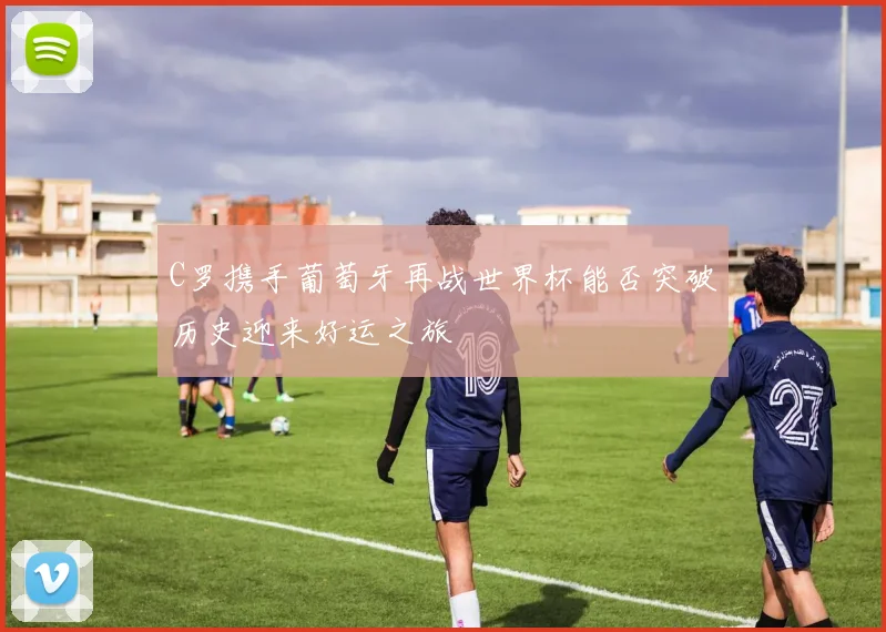 C罗携手葡萄牙再战世界杯能否突破历史迎来好运之旅