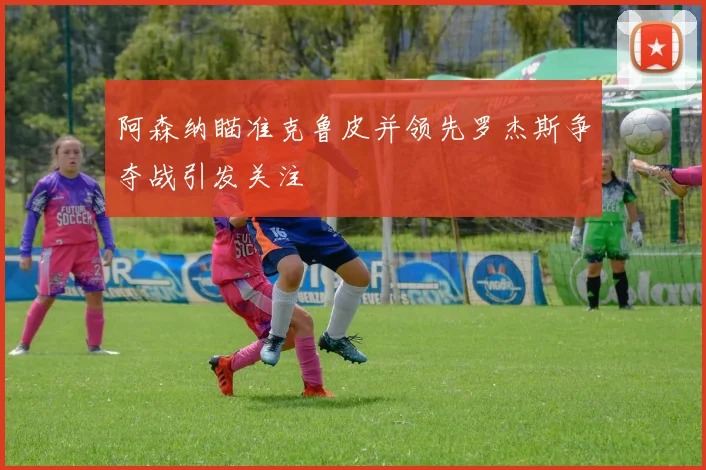 阿森纳瞄准克鲁皮并领先罗杰斯争夺战引发关注