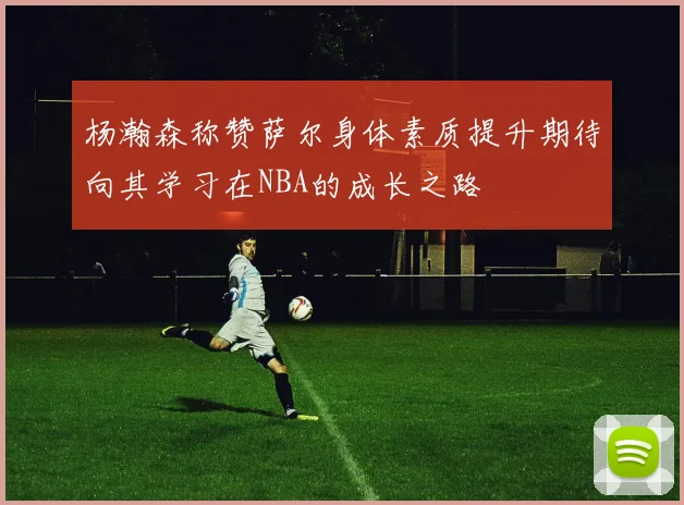 杨瀚森称赞萨尔身体素质提升期待向其学习在NBA的成长之路