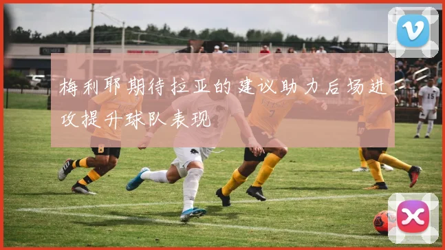 梅利耶期待拉亚的建议助力后场进攻提升球队表现