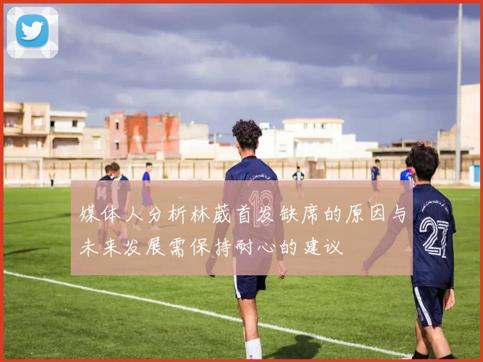 媒体人分析林葳首发缺席的原因与未来发展需保持耐心的建议