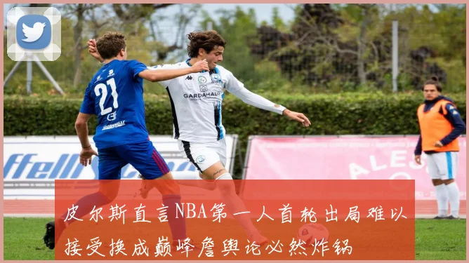 皮尔斯直言NBA第一人首轮出局难以接受换成巅峰詹舆论必然炸锅