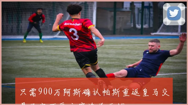 只需900万阿斯确认帕斯重返皇马交易已定不受主席选举干扰