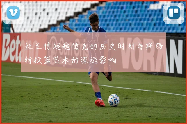 杜兰特超越德克的历史时刻与斯玛特投篮艺术的深远影响