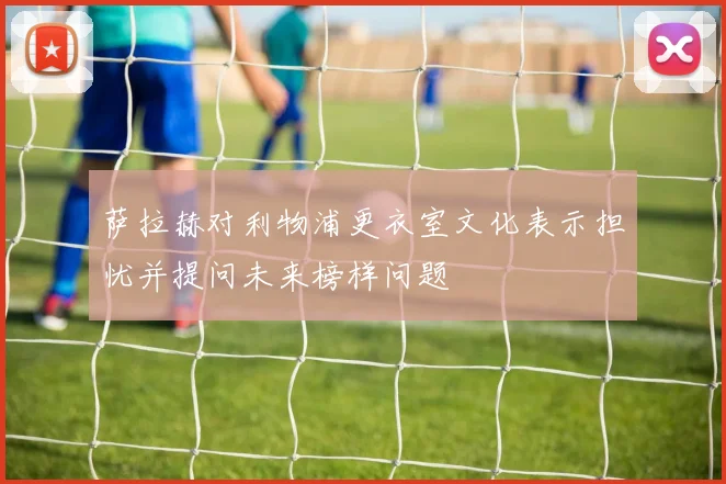 萨拉赫对利物浦更衣室文化表示担忧并提问未来榜样问题